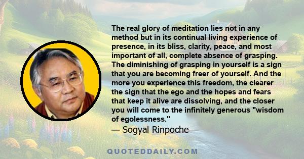 The real glory of meditation lies not in any method but in its continual living experience of presence, in its bliss, clarity, peace, and most important of all, complete absence of grasping. The diminishing of grasping