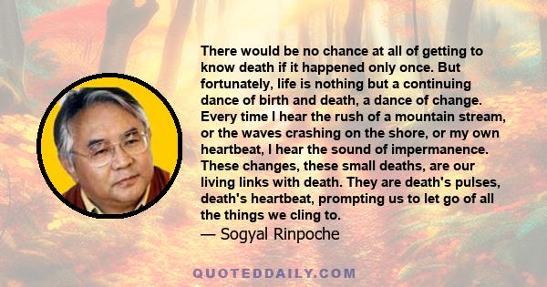 There would be no chance at all of getting to know death if it happened only once. But fortunately, life is nothing but a continuing dance of birth and death, a dance of change. Every time I hear the rush of a mountain