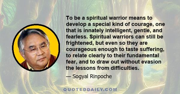 To be a spiritual warrior means to develop a special kind of courage, one that is innately intelligent, gentle, and fearless. Spiritual warriors can still be frightened, but even so they are courageous enough to taste