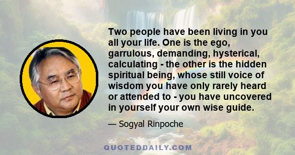 Two people have been living in you all your life. One is the ego, garrulous, demanding, hysterical, calculating - the other is the hidden spiritual being, whose still voice of wisdom you have only rarely heard or