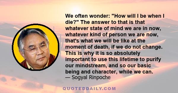 We often wonder: How will I be when I die? The answer to that is that whatever state of mind we are in now, whatever kind of person we are now, that's what we will be like at the moment of death, if we do not change.