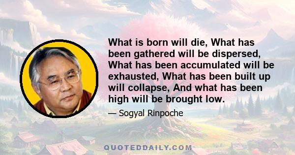 What is born will die, What has been gathered will be dispersed, What has been accumulated will be exhausted, What has been built up will collapse, And what has been high will be brought low.