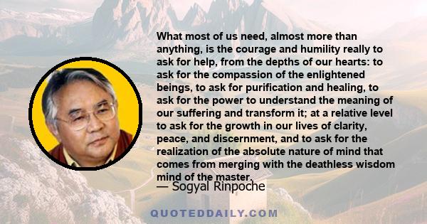 What most of us need, almost more than anything, is the courage and humility really to ask for help, from the depths of our hearts: to ask for the compassion of the enlightened beings, to ask for purification and