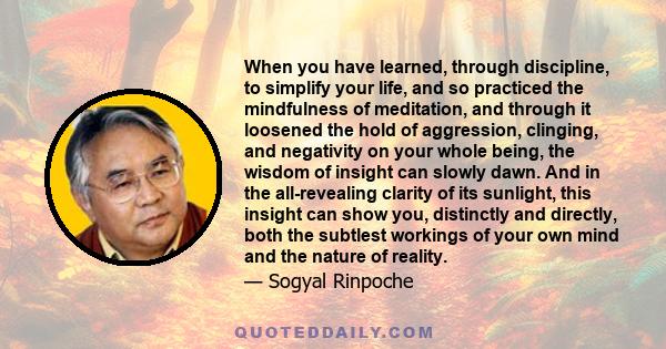 When you have learned, through discipline, to simplify your life, and so practiced the mindfulness of meditation, and through it loosened the hold of aggression, clinging, and negativity on your whole being, the wisdom