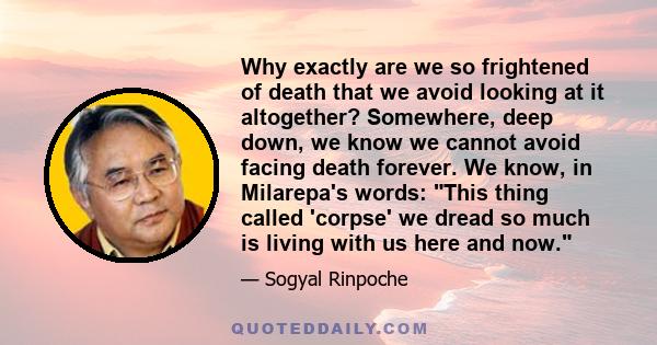 Why exactly are we so frightened of death that we avoid looking at it altogether? Somewhere, deep down, we know we cannot avoid facing death forever. We know, in Milarepa's words: This thing called 'corpse' we dread so