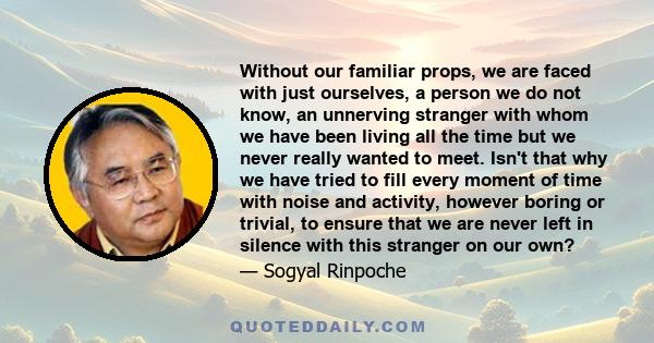 Without our familiar props, we are faced with just ourselves, a person we do not know, an unnerving stranger with whom we have been living all the time but we never really wanted to meet. Isn't that why we have tried to 