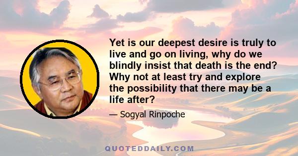 Yet is our deepest desire is truly to live and go on living, why do we blindly insist that death is the end? Why not at least try and explore the possibility that there may be a life after?