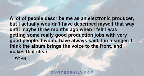 A lot of people describe me as an electronic producer, but I actually wouldn't have described myself that way until maybe three months ago when I felt I was getting some really good production jobs with very good