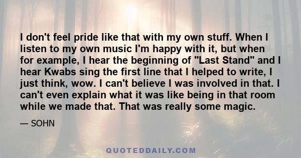 I don't feel pride like that with my own stuff. When I listen to my own music I'm happy with it, but when for example, I hear the beginning of Last Stand and I hear Kwabs sing the first line that I helped to write, I