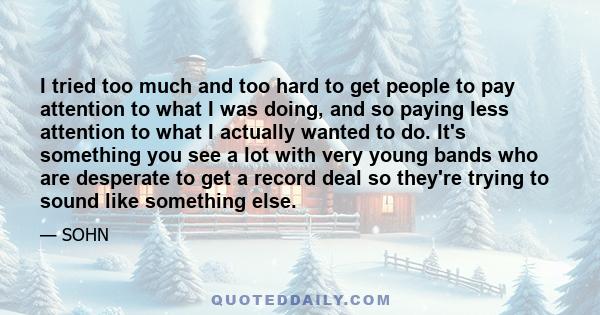 I tried too much and too hard to get people to pay attention to what I was doing, and so paying less attention to what I actually wanted to do. It's something you see a lot with very young bands who are desperate to get 