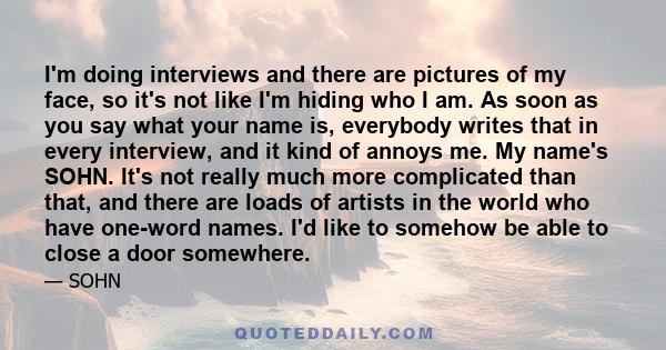 I'm doing interviews and there are pictures of my face, so it's not like I'm hiding who I am. As soon as you say what your name is, everybody writes that in every interview, and it kind of annoys me. My name's SOHN.