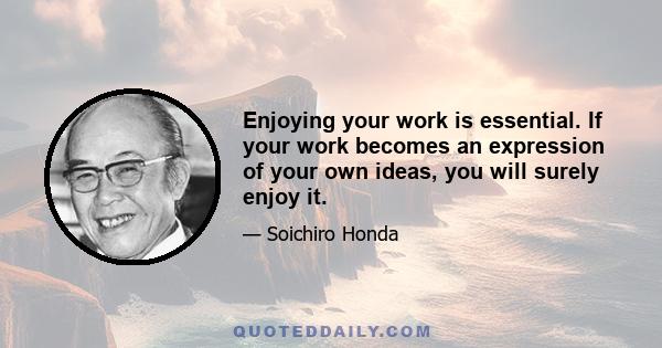 Enjoying your work is essential. If your work becomes an expression of your own ideas, you will surely enjoy it.