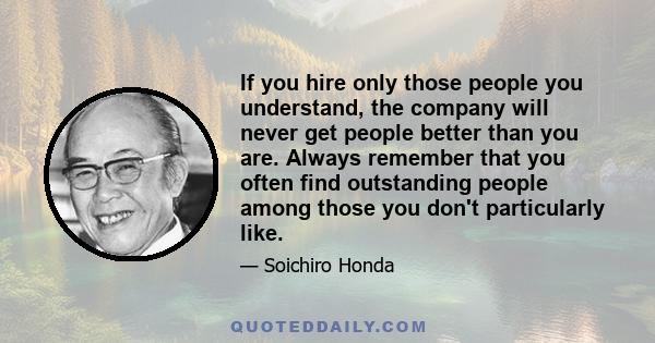 If you hire only those people you understand, the company will never get people better than you are. Always remember that you often find outstanding people among those you don't particularly like.