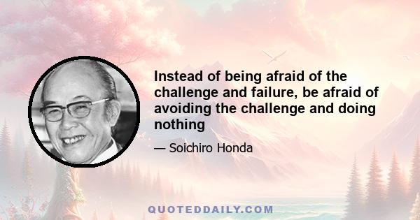 Instead of being afraid of the challenge and failure, be afraid of avoiding the challenge and doing nothing