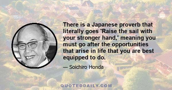 There is a Japanese proverb that literally goes 'Raise the sail with your stronger hand,' meaning you must go after the opportunities that arise in life that you are best equipped to do.