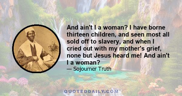 And ain't I a woman? I have borne thirteen children, and seen most all sold off to slavery, and when I cried out with my mother's grief, none but Jesus heard me! And ain't I a woman?