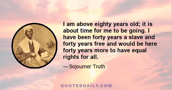 I am above eighty years old; it is about time for me to be going. I have been forty years a slave and forty years free and would be here forty years more to have equal rights for all.