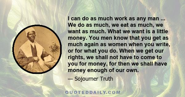 I can do as much work as any man ... We do as much, we eat as much, we want as much. What we want is a little money. You men know that you get as much again as women when you write, or for what you do. When we get our