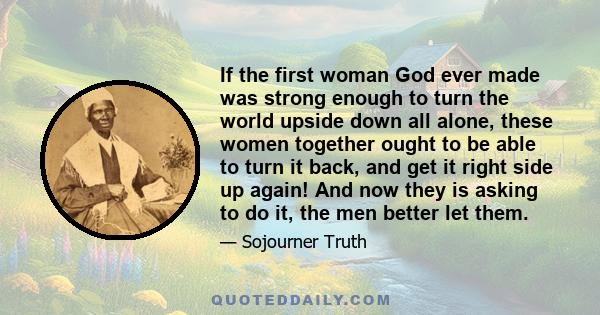 If the first woman God ever made was strong enough to turn the world upside down all alone, these women together ought to be able to turn it back, and get it right side up again! And now they is asking to do it, the men 