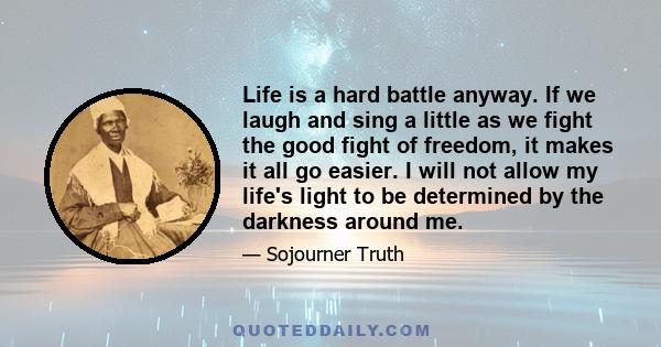 Life is a hard battle anyway. If we laugh and sing a little as we fight the good fight of freedom, it makes it all go easier. I will not allow my life's light to be determined by the darkness around me.