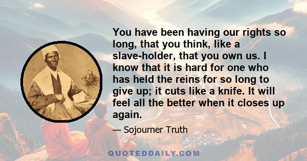 You have been having our rights so long, that you think, like a slave-holder, that you own us. I know that it is hard for one who has held the reins for so long to give up; it cuts like a knife. It will feel all the