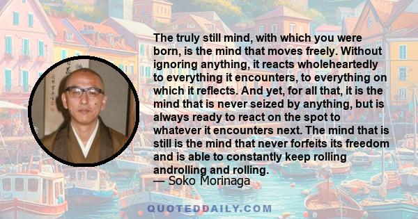 The truly still mind, with which you were born, is the mind that moves freely. Without ignoring anything, it reacts wholeheartedly to everything it encounters, to everything on which it reflects. And yet, for all that,