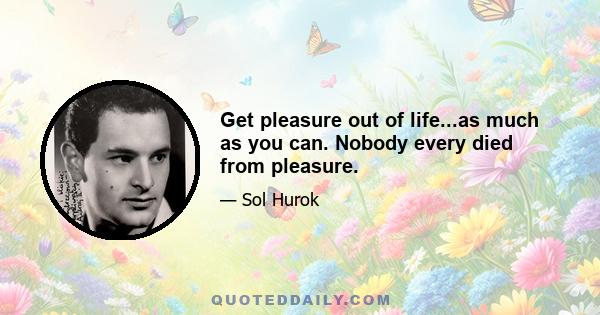 Get pleasure out of life...as much as you can. Nobody every died from pleasure.