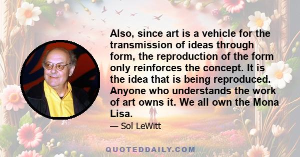 Also, since art is a vehicle for the transmission of ideas through form, the reproduction of the form only reinforces the concept. It is the idea that is being reproduced. Anyone who understands the work of art owns it. 