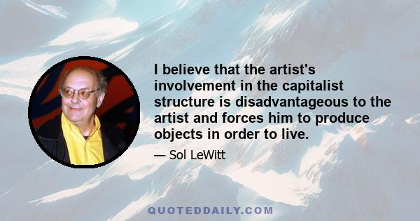 I believe that the artist's involvement in the capitalist structure is disadvantageous to the artist and forces him to produce objects in order to live.