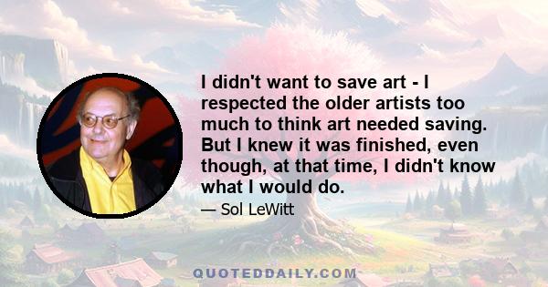 I didn't want to save art - I respected the older artists too much to think art needed saving. But I knew it was finished, even though, at that time, I didn't know what I would do.