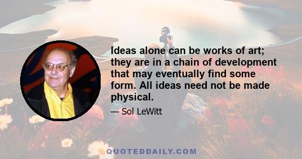 Ideas alone can be works of art; they are in a chain of development that may eventually find some form. All ideas need not be made physical.