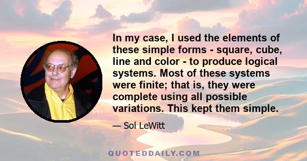 In my case, I used the elements of these simple forms - square, cube, line and color - to produce logical systems. Most of these systems were finite; that is, they were complete using all possible variations. This kept