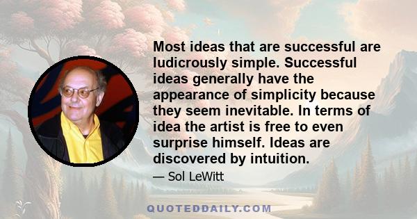 Most ideas that are successful are ludicrously simple. Successful ideas generally have the appearance of simplicity because they seem inevitable. In terms of idea the artist is free to even surprise himself. Ideas are