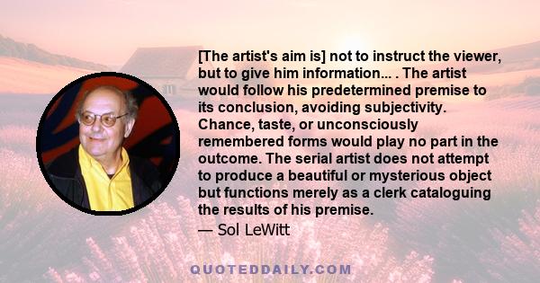 [The artist's aim is] not to instruct the viewer, but to give him information... . The artist would follow his predetermined premise to its conclusion, avoiding subjectivity. Chance, taste, or unconsciously remembered