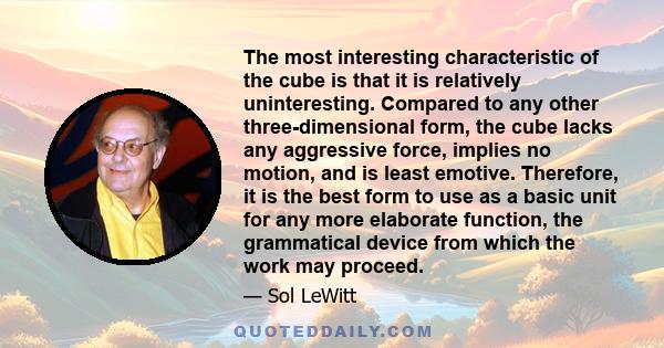 The most interesting characteristic of the cube is that it is relatively uninteresting. Compared to any other three-dimensional form, the cube lacks any aggressive force, implies no motion, and is least emotive.