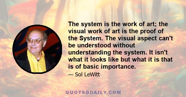 The system is the work of art; the visual work of art is the proof of the System. The visual aspect can't be understood without understanding the system. It isn't what it looks like but what it is that is of basic