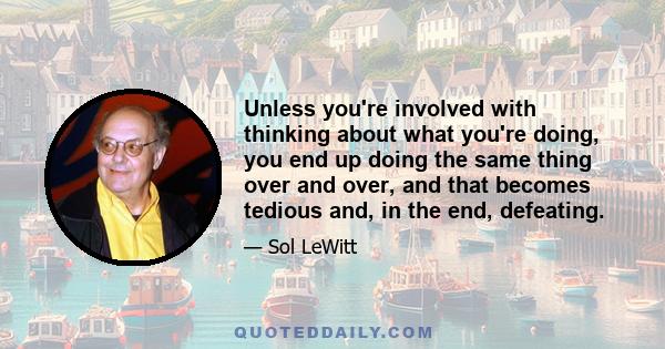 Unless you're involved with thinking about what you're doing, you end up doing the same thing over and over, and that becomes tedious and, in the end, defeating.