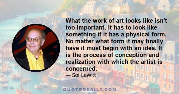 What the work of art looks like isn't too important. It has to look like something if it has a physical form. No matter what form it may finally have it must begin with an idea. It is the process of conception and