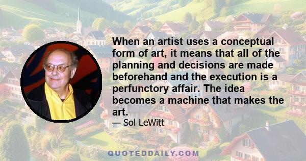 When an artist uses a conceptual form of art, it means that all of the planning and decisions are made beforehand and the execution is a perfunctory affair. The idea becomes a machine that makes the art.