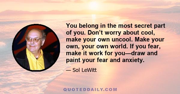 You belong in the most secret part of you. Don’t worry about cool, make your own uncool. Make your own, your own world. If you fear, make it work for you—draw and paint your fear and anxiety.