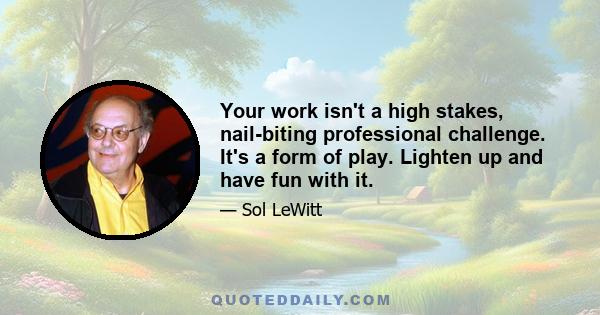 Your work isn't a high stakes, nail-biting professional challenge. It's a form of play. Lighten up and have fun with it.