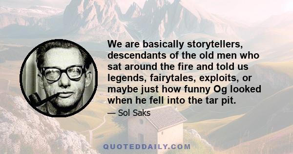 We are basically storytellers, descendants of the old men who sat around the fire and told us legends, fairytales, exploits, or maybe just how funny Og looked when he fell into the tar pit.