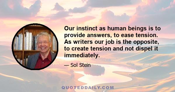 Our instinct as human beings is to provide answers, to ease tension. As writers our job is the opposite, to create tension and not dispel it immediately.