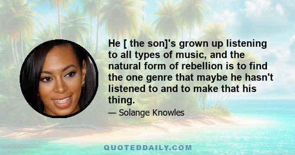 He [ the son]'s grown up listening to all types of music, and the natural form of rebellion is to find the one genre that maybe he hasn't listened to and to make that his thing.