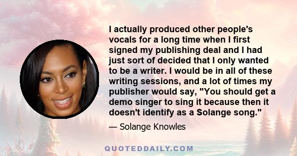 I actually produced other people's vocals for a long time when I first signed my publishing deal and I had just sort of decided that I only wanted to be a writer. I would be in all of these writing sessions, and a lot