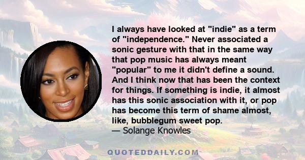 I always have looked at indie as a term of independence. Never associated a sonic gesture with that in the same way that pop music has always meant popular to me it didn't define a sound. And I think now that has been