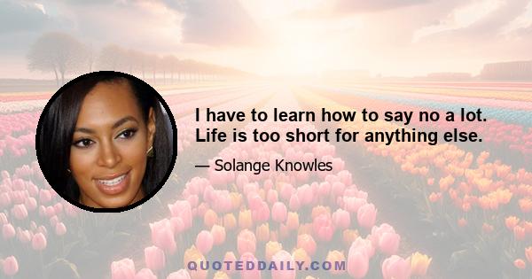 I have to learn how to say no a lot. Life is too short for anything else.