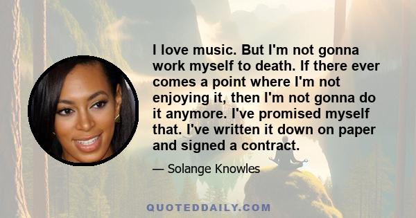 I love music. But I'm not gonna work myself to death. If there ever comes a point where I'm not enjoying it, then I'm not gonna do it anymore. I've promised myself that. I've written it down on paper and signed a