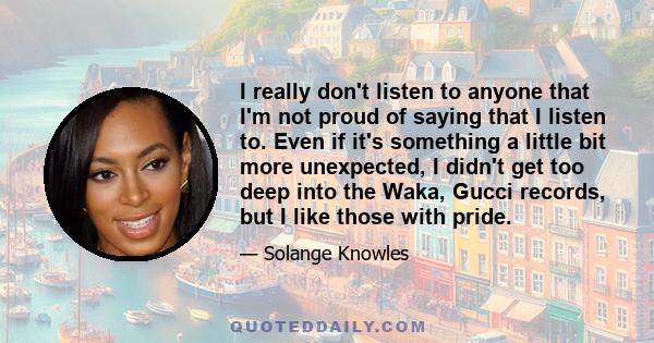 I really don't listen to anyone that I'm not proud of saying that I listen to. Even if it's something a little bit more unexpected, I didn't get too deep into the Waka, Gucci records, but I like those with pride.