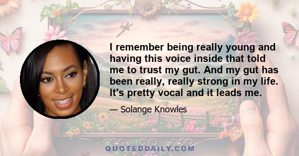 I remember being really young and having this voice inside that told me to trust my gut. And my gut has been really, really strong in my life. It's pretty vocal and it leads me.